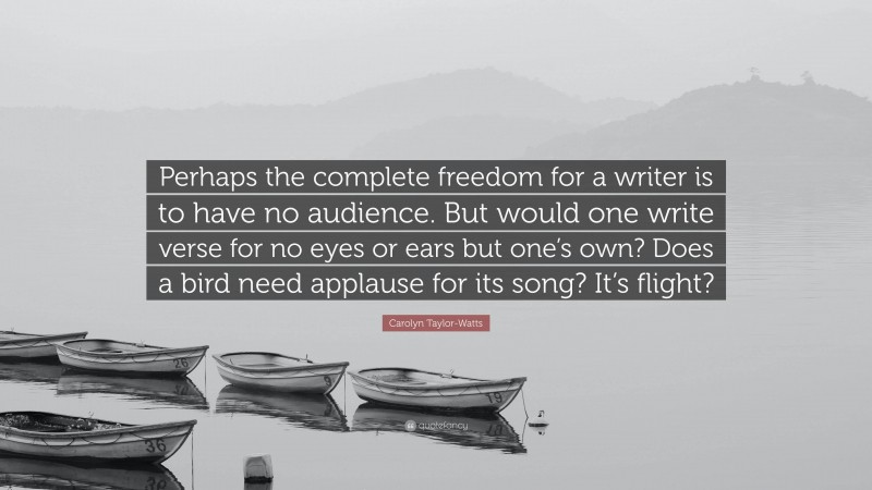 Carolyn Taylor-Watts Quote: “Perhaps the complete freedom for a writer is to have no audience. But would one write verse for no eyes or ears but one’s own? Does a bird need applause for its song? It’s flight?”