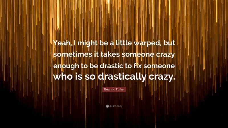 Brian K. Fuller Quote: “Yeah, I might be a little warped, but sometimes it takes someone crazy enough to be drastic to fix someone who is so drastically crazy.”
