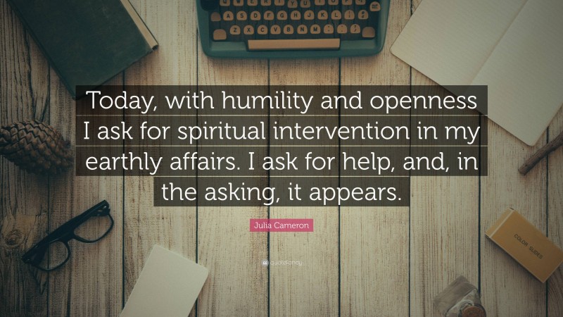 Julia Cameron Quote: “Today, with humility and openness I ask for spiritual intervention in my earthly affairs. I ask for help, and, in the asking, it appears.”