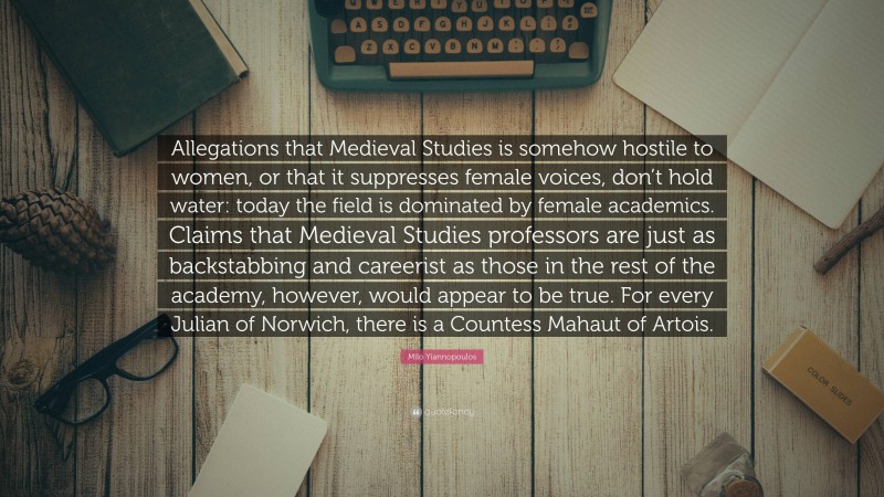 Milo Yiannopoulos Quote: “Allegations that Medieval Studies is somehow hostile to women, or that it suppresses female voices, don’t hold water: today the field is dominated by female academics. Claims that Medieval Studies professors are just as backstabbing and careerist as those in the rest of the academy, however, would appear to be true. For every Julian of Norwich, there is a Countess Mahaut of Artois.”