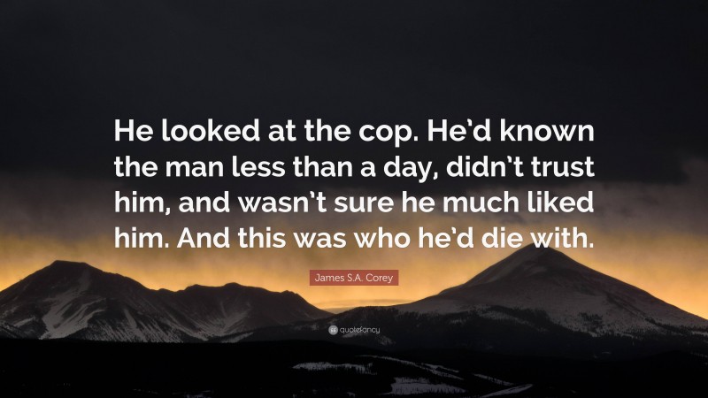 James S.A. Corey Quote: “He looked at the cop. He’d known the man less than a day, didn’t trust him, and wasn’t sure he much liked him. And this was who he’d die with.”