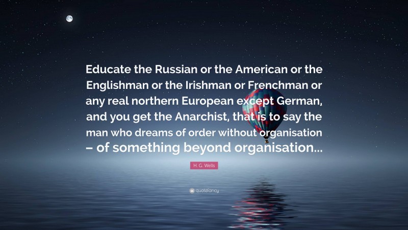 H. G. Wells Quote: “Educate the Russian or the American or the Englishman or the Irishman or Frenchman or any real northern European except German, and you get the Anarchist, that is to say the man who dreams of order without organisation – of something beyond organisation...”