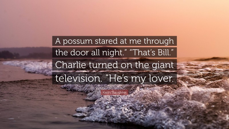 Karin Slaughter Quote: “A possum stared at me through the door all night.” “That’s Bill.” Charlie turned on the giant television. “He’s my lover.”