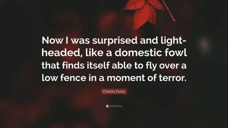 Charles Portis Quote: “Now I was surprised and light-headed, like a domestic fowl that finds itself able to fly over a low fence in a moment of terror.”