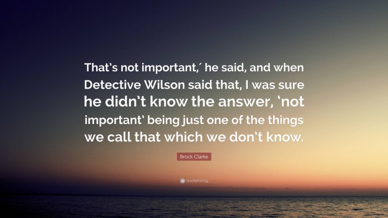 Brock Clarke Quote: “That’s not important,′ he said, and when Detective Wilson said that, I was sure he didn’t know the answer, ‘not important’ being just one of the things we call that which we don’t know.”
