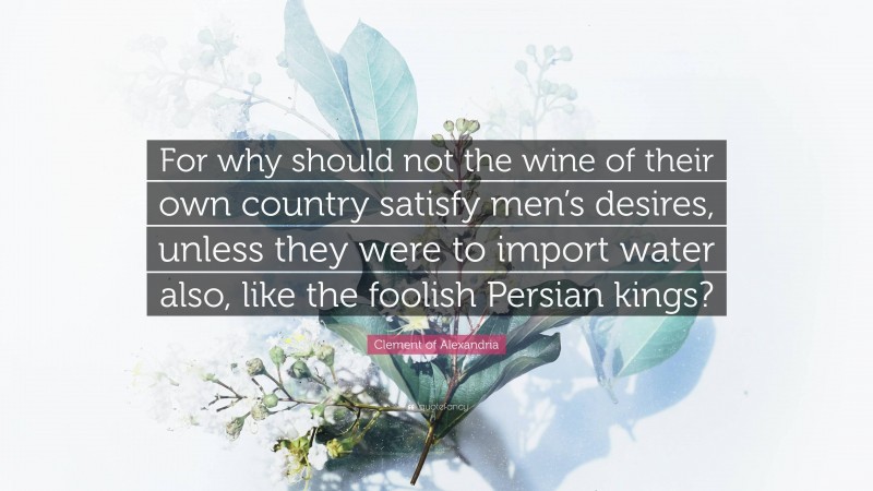 Clement of Alexandria Quote: “For why should not the wine of their own country satisfy men’s desires, unless they were to import water also, like the foolish Persian kings?”