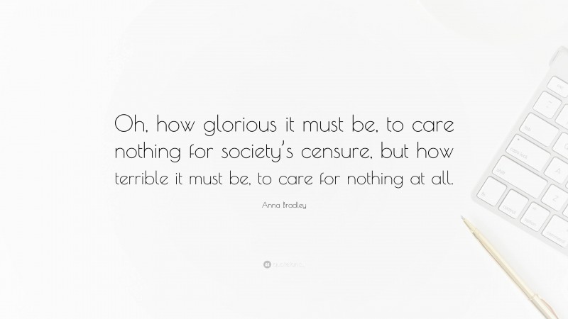 Anna Bradley Quote: “Oh, how glorious it must be, to care nothing for society’s censure, but how terrible it must be, to care for nothing at all.”