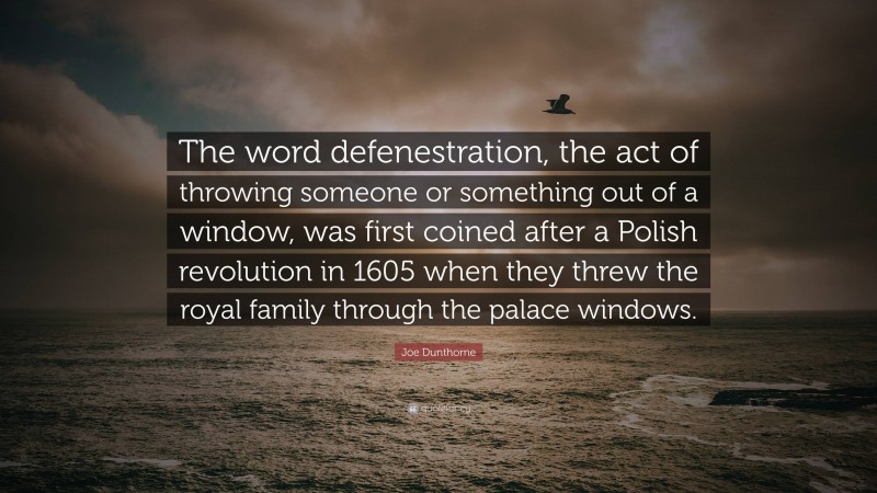 Joe Dunthorne Quote: “The word defenestration, the act of throwing someone or something out of a window, was first coined after a Polish revolution in 1605 when they threw the royal family through the palace windows.”