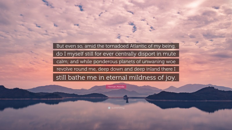Herman Melville Quote: “But even so, amid the tornadoed Atlantic of my being, do I myself still for ever centrally disport in mute calm; and while ponderous planets of unwaning woe revolve round me, deep down and deep inland there I still bathe me in eternal mildness of joy.”