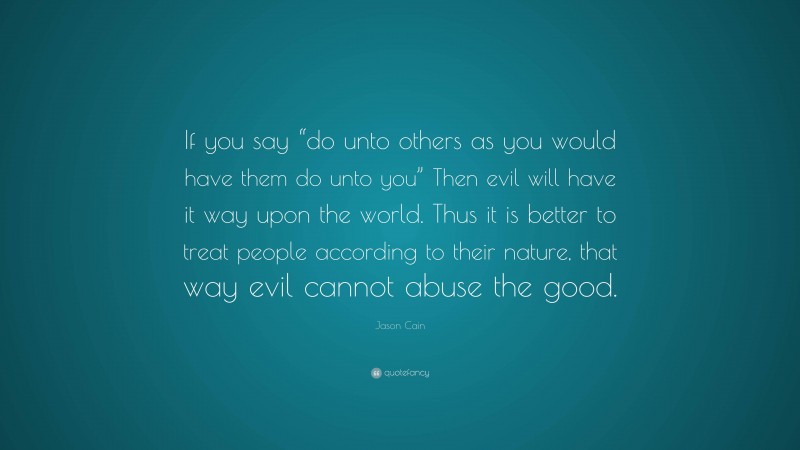 Jason Cain Quote: “If you say “do unto others as you would have them do unto you” Then evil will have it way upon the world. Thus it is better to treat people according to their nature, that way evil cannot abuse the good.”