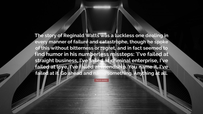 Patrick deWitt Quote: “The story of Reginald Watts was a luckless one dealing in every manner of failure and catastrophe, though he spoke of this without bitterness or regret, and in fact seemed to find humor in his numberless missteps: ‘I’ve failed at straight business, I’ve failed at criminal enterprise, I’ve failed at love, I’ve failed at friendship. You name it, I’ve failed at it. Go ahead and name something. Anything at all.”