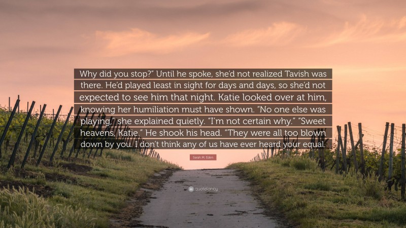 Sarah M. Eden Quote: “Why did you stop?” Until he spoke, she’d not realized Tavish was there. He’d played least in sight for days and days, so she’d not expected to see him that night. Katie looked over at him, knowing her humiliation must have shown. “No one else was playing,” she explained quietly. “I’m not certain why.” “Sweet heavens, Katie.” He shook his head. “They were all too blown down by you. I don’t think any of us have ever heard your equal.”