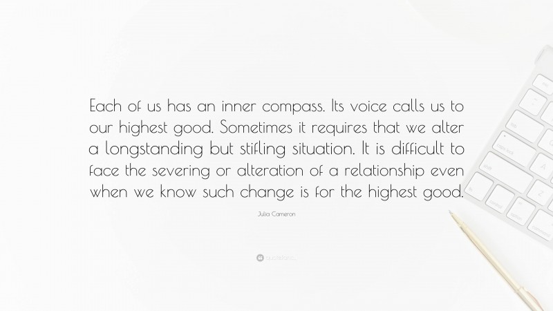 Julia Cameron Quote: “Each of us has an inner compass. Its voice calls us to our highest good. Sometimes it requires that we alter a longstanding but stifling situation. It is difficult to face the severing or alteration of a relationship even when we know such change is for the highest good.”