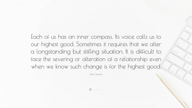 Julia Cameron Quote: “Each of us has an inner compass. Its voice calls us to our highest good. Sometimes it requires that we alter a longstanding but stifling situation. It is difficult to face the severing or alteration of a relationship even when we know such change is for the highest good.”