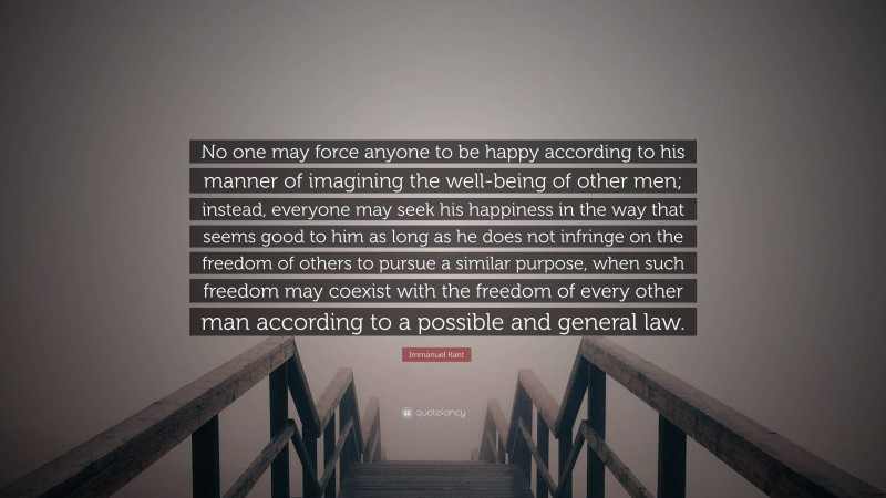 Immanuel Kant Quote: “No one may force anyone to be happy according to his manner of imagining the well-being of other men; instead, everyone may seek his happiness in the way that seems good to him as long as he does not infringe on the freedom of others to pursue a similar purpose, when such freedom may coexist with the freedom of every other man according to a possible and general law.”