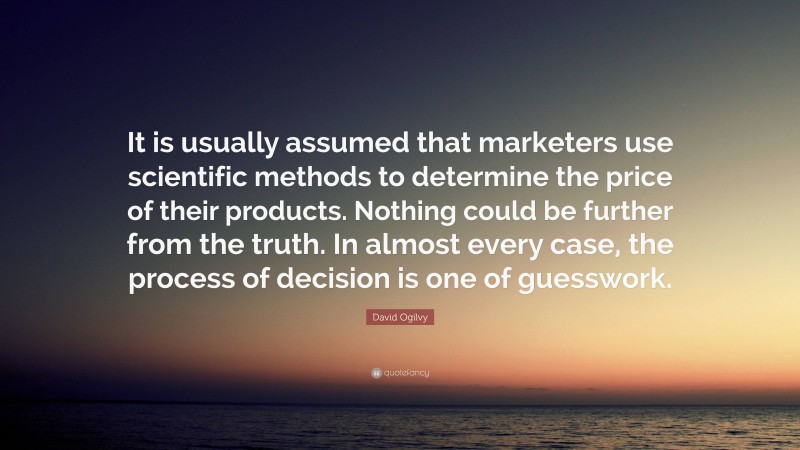 David Ogilvy Quote: “It is usually assumed that marketers use scientific methods to determine the price of their products. Nothing could be further from the truth. In almost every case, the process of decision is one of guesswork.”