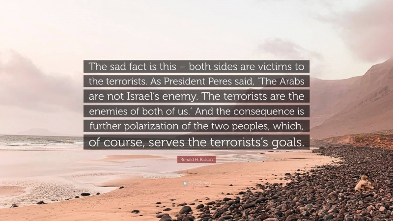 Ronald H. Balson Quote: “The sad fact is this – both sides are victims to the terrorists. As President Peres said, ‘The Arabs are not Israel’s enemy. The terrorists are the enemies of both of us.’ And the consequence is further polarization of the two peoples, which, of course, serves the terrorists’s goals.”