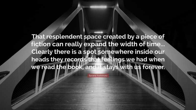 Banana Yoshimoto Quote: “That resplendent space created by a piece of fiction can really expand the width of time... Clearly there is a spot somewhere inside our heads they records that feelings we had when we read the book, and it stays with us forever.”