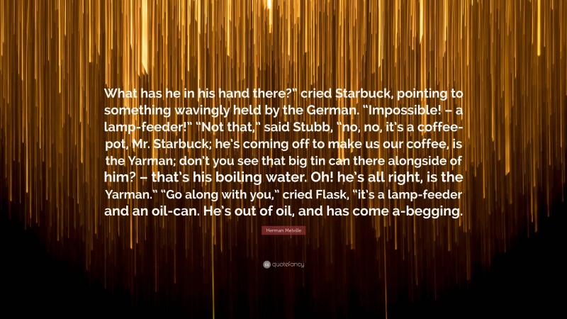 Herman Melville Quote: “What has he in his hand there?” cried Starbuck, pointing to something wavingly held by the German. “Impossible! – a lamp-feeder!” “Not that,” said Stubb, “no, no, it’s a coffee-pot, Mr. Starbuck; he’s coming off to make us our coffee, is the Yarman; don’t you see that big tin can there alongside of him? – that’s his boiling water. Oh! he’s all right, is the Yarman.” “Go along with you,” cried Flask, “it’s a lamp-feeder and an oil-can. He’s out of oil, and has come a-begging.”