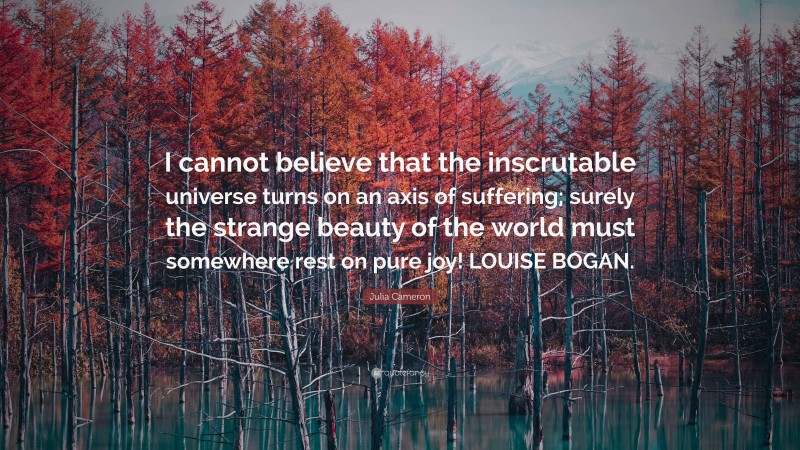 Julia Cameron Quote: “I cannot believe that the inscrutable universe turns on an axis of suffering; surely the strange beauty of the world must somewhere rest on pure joy! LOUISE BOGAN.”