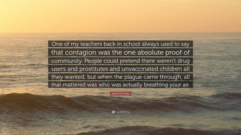 James S.A. Corey Quote: “One of my teachers back in school always used to say that contagion was the one absolute proof of community. People could pretend there weren’t drug users and prostitutes and unvaccinated children all they wanted, but when the plague came through, all that mattered was who was actually breathing your air.”