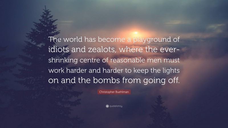 Christopher Buehlman Quote: “The world has become a playground of idiots and zealots, where the ever-shrinking centre of reasonable men must work harder and harder to keep the lights on and the bombs from going off.”