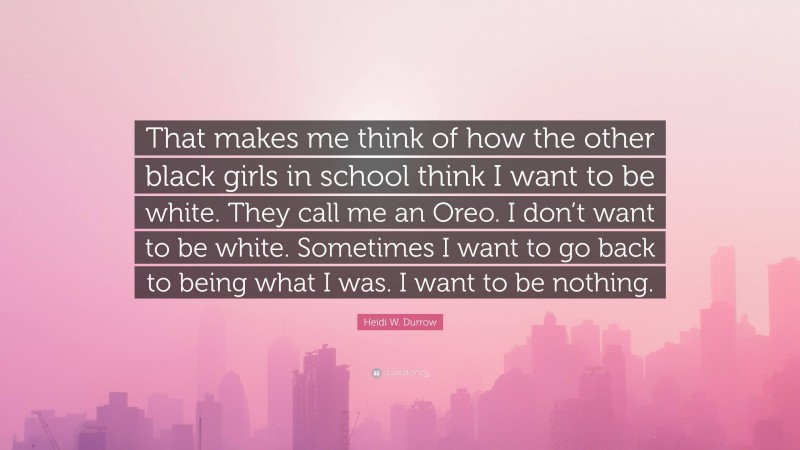 Heidi W. Durrow Quote: “That makes me think of how the other black girls in school think I want to be white. They call me an Oreo. I don’t want to be white. Sometimes I want to go back to being what I was. I want to be nothing.”