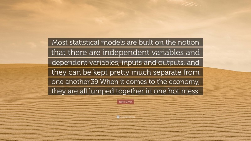 Nate Silver Quote: “Most statistical models are built on the notion that there are independent variables and dependent variables, inputs and outputs, and they can be kept pretty much separate from one another.39 When it comes to the economy, they are all lumped together in one hot mess.”