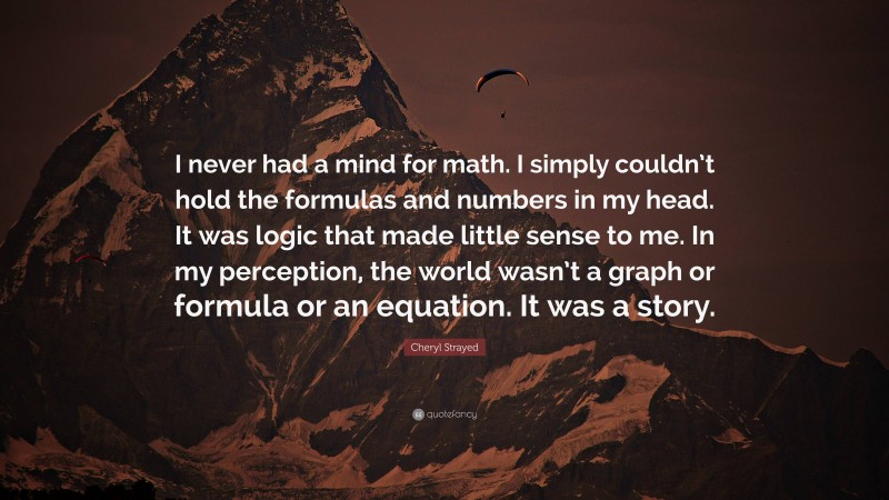 Cheryl Strayed Quote: “I never had a mind for math. I simply couldn’t hold the formulas and numbers in my head. It was logic that made little sense to me. In my perception, the world wasn’t a graph or formula or an equation. It was a story.”