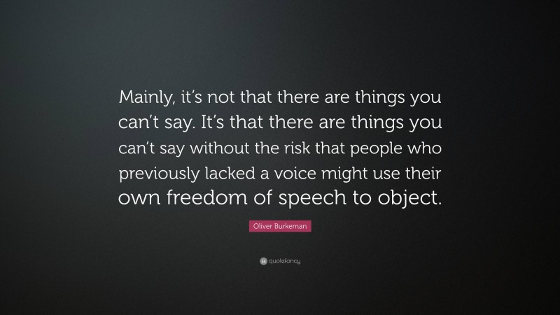 Oliver Burkeman Quote: “Mainly, it’s not that there are things you can’t say. It’s that there are things you can’t say without the risk that people who previously lacked a voice might use their own freedom of speech to object.”