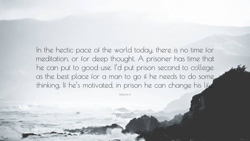Malcolm X Quote: “In the hectic pace of the world today, there is no time for meditation, or for deep thought. A prisoner has time that he can put to good use. I’d put prison second to college as the best place for a man to go if he needs to do some thinking. If he’s motivated, in prison he can change his life.”