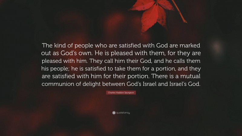 Charles Haddon Spurgeon Quote: “The kind of people who are satisfied with God are marked out as God’s own. He is pleased with them, for they are pleased with him. They call him their God, and he calls them his people; he is satisfied to take them for a portion, and they are satisfied with him for their portion. There is a mutual communion of delight between God’s Israel and Israel’s God.”