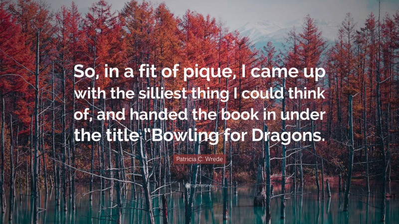 Patricia C. Wrede Quote: “So, in a fit of pique, I came up with the silliest thing I could think of, and handed the book in under the title “Bowling for Dragons.”