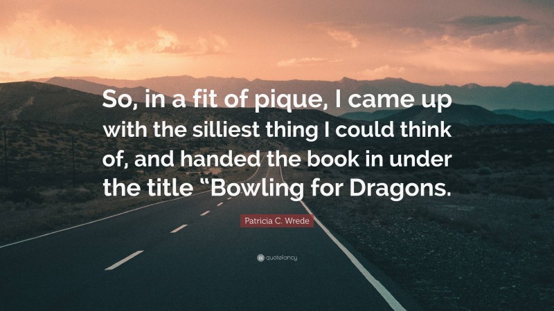 Patricia C. Wrede Quote: “So, in a fit of pique, I came up with the silliest thing I could think of, and handed the book in under the title “Bowling for Dragons.”