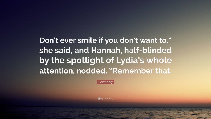 Celeste Ng Quote: “Don’t ever smile if you don’t want to,” she said, and Hannah, half-blinded by the spotlight of Lydia’s whole attention, nodded. “Remember that.”