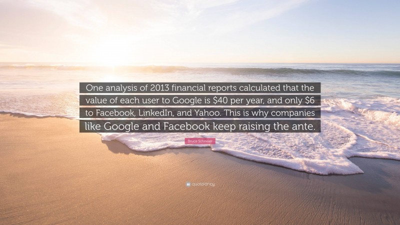 Bruce Schneier Quote: “One analysis of 2013 financial reports calculated that the value of each user to Google is $40 per year, and only $6 to Facebook, LinkedIn, and Yahoo. This is why companies like Google and Facebook keep raising the ante.”