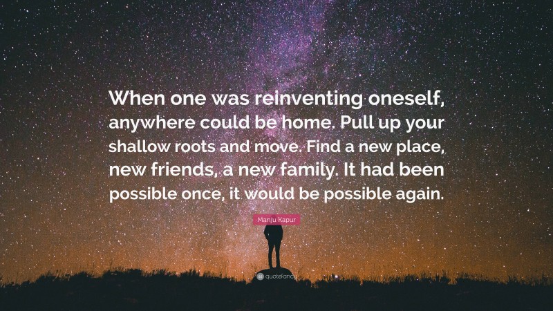 Manju Kapur Quote: “When one was reinventing oneself, anywhere could be home. Pull up your shallow roots and move. Find a new place, new friends, a new family. It had been possible once, it would be possible again.”