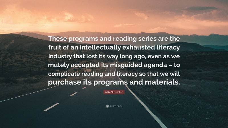 Mike Schmoker Quote: “These programs and reading series are the fruit of an intellectually exhausted literacy industry that lost its way long ago, even as we mutely accepted its misguided agenda – to complicate reading and literacy so that we will purchase its programs and materials.”