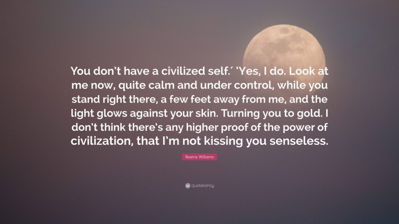 Beatriz Williams Quote: “You don’t have a civilized self.′ ‘Yes, I do. Look at me now, quite calm and under control, while you stand right there, a few feet away from me, and the light glows against your skin. Turning you to gold. I don’t think there’s any higher proof of the power of civilization, that I’m not kissing you senseless.”