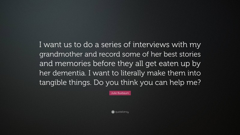 Julie Buxbaum Quote: “I want us to do a series of interviews with my grandmother and record some of her best stories and memories before they all get eaten up by her dementia. I want to literally make them into tangible things. Do you think you can help me?”