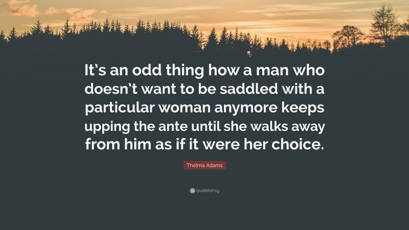 Thelma Adams Quote: “It’s an odd thing how a man who doesn’t want to be saddled with a particular woman anymore keeps upping the ante until she walks away from him as if it were her choice.”
