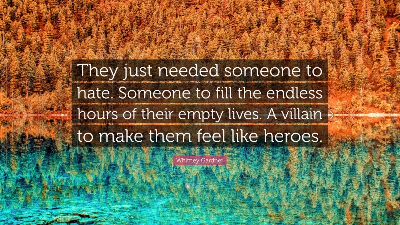 Whitney Gardner Quote: “They just needed someone to hate. Someone to fill the endless hours of their empty lives. A villain to make them feel like heroes.”