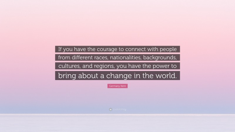 Germany Kent Quote: “If you have the courage to connect with people from different races, nationalities, backgrounds, cultures, and regions, you have the power to bring about a change in the world.”