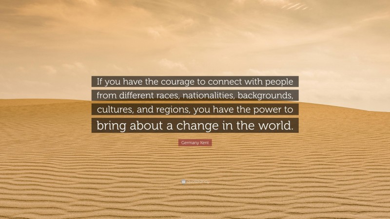 Germany Kent Quote: “If you have the courage to connect with people from different races, nationalities, backgrounds, cultures, and regions, you have the power to bring about a change in the world.”