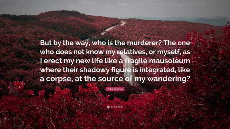 Julia Kristeva Quote: “But by the way, who is the murderer? The one who does not know my relatives, or myself, as I erect my new life like a fragile mausoleum where their shadowy figure is integrated, like a corpse, at the source of my wandering?”