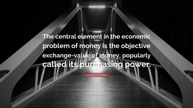 Ludwig von Mises Quote: “The central element in the economic problem of money is the objective exchange-value of money, popularly called its purchasing power.”