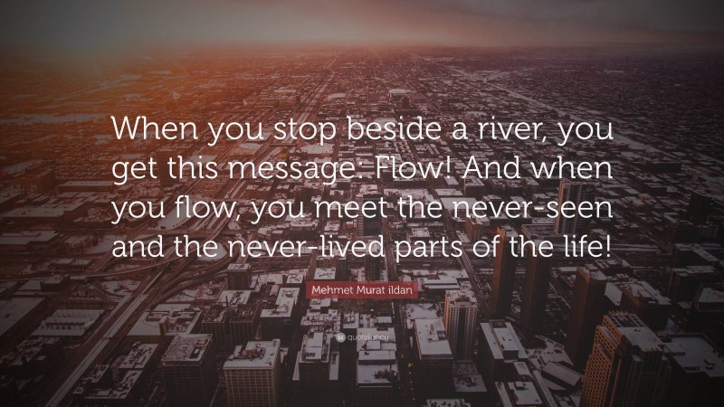Mehmet Murat ildan Quote: “When you stop beside a river, you get this message: Flow! And when you flow, you meet the never-seen and the never-lived parts of the life!”