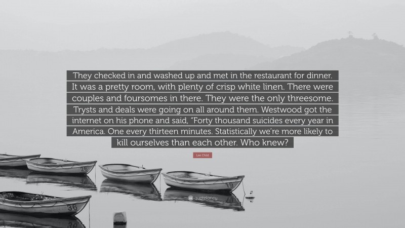 Lee Child Quote: “They checked in and washed up and met in the restaurant for dinner. It was a pretty room, with plenty of crisp white linen. There were couples and foursomes in there. They were the only threesome. Trysts and deals were going on all around them. Westwood got the internet on his phone and said, “Forty thousand suicides every year in America. One every thirteen minutes. Statistically we’re more likely to kill ourselves than each other. Who knew?”