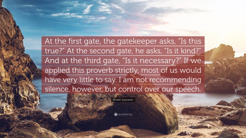 Eknath Easwaran Quote: “At the first gate, the gatekeeper asks, “Is this true?” At the second gate, he asks, “Is it kind?” And at the third gate, “Is it necessary?” If we applied this proverb strictly, most of us would have very little to say. I am not recommending silence, however, but control over our speech.”