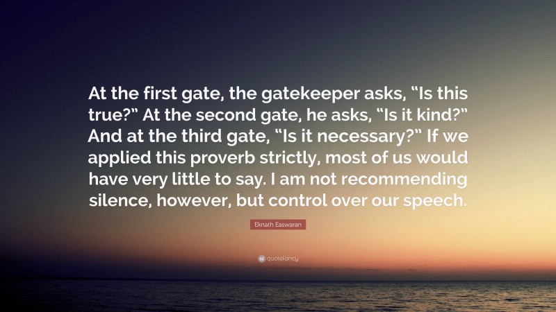 Eknath Easwaran Quote: “At the first gate, the gatekeeper asks, “Is this true?” At the second gate, he asks, “Is it kind?” And at the third gate, “Is it necessary?” If we applied this proverb strictly, most of us would have very little to say. I am not recommending silence, however, but control over our speech.”